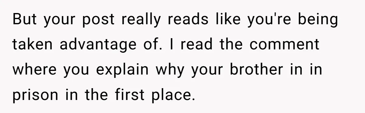 But your post really reads like you're being taken advantage of. I read the comment where you explain why your brother in in prison in the first place.