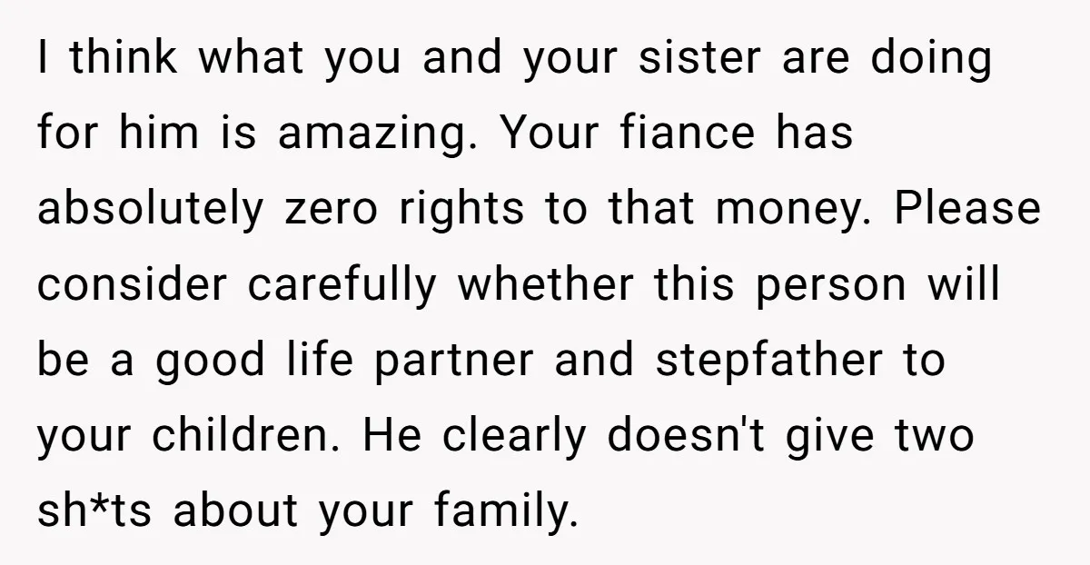 I think what you and your sister are doing for him is amazing. Your fiance has absolutely zero rights to that money. Please consider carefully whether this person will be...