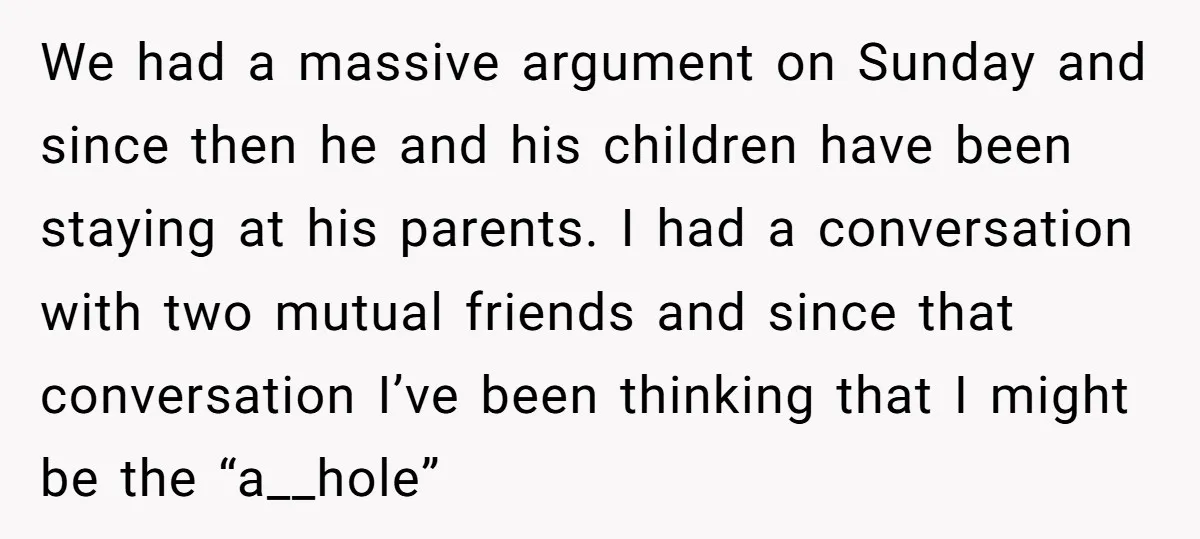 We had a massive argument on Sunday and since then he and his children have been staying at his parents. I had a conversation with two mutual friends and since...