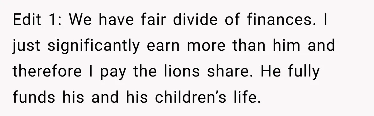 Edit 1: We have fair divide of finances. I just significantly earn more than him and therefore I pay the lions share. He fully funds his and his children’s life.