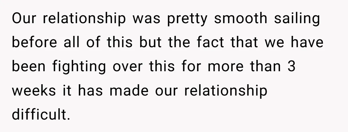 Our relationship was pretty smooth sailing before all of this but the fact that we have been fighting over this for more than 3 weeks it has made our relationship...
