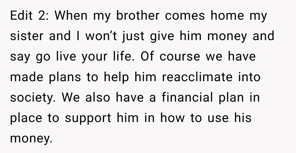 Edit 2: When my brother comes home my sister and I won’t just give him money and say go live your life. Of course we have made plans to help...