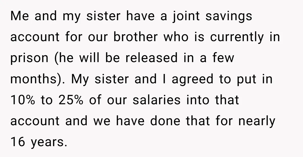 Me and my sister have a joint savings account for our brother who is currently in prison (he will be released in a few months). My sister and I agreed...