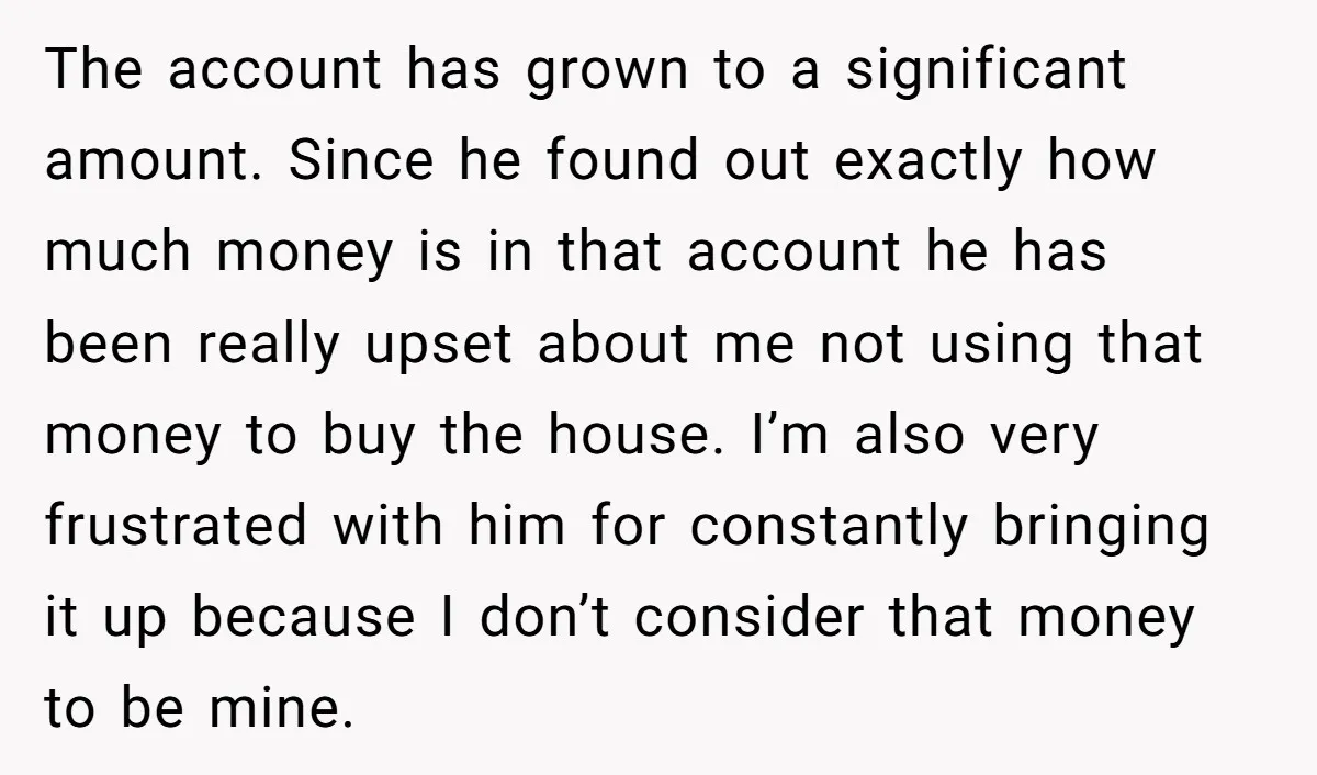 The account has grown to a significant amount. Since he found out exactly how much money is in that account he has been really upset about me not using that...