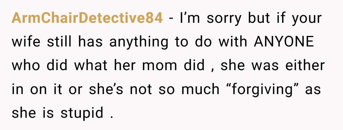 ArmChairDetective84 − I’m sorry but if your wife still has anything to do with ANYONE who did what her mom did , she was either in on it or she’s...