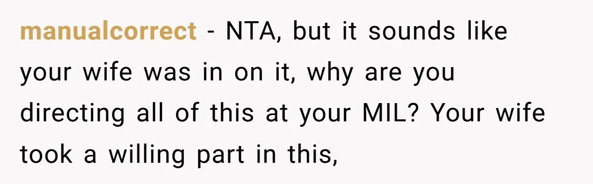 manualcorrect − NTA, but it sounds like your wife was in on it, why are you directing all of this at your MIL? Your wife took a willing part in...