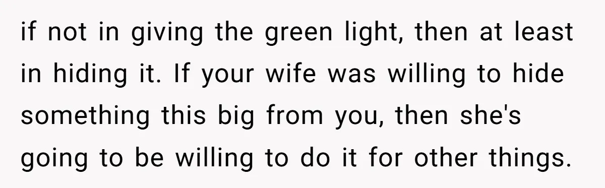 if not in giving the green light, then at least in hiding it. If your wife was willing to hide something this big from you, then she's going to be...