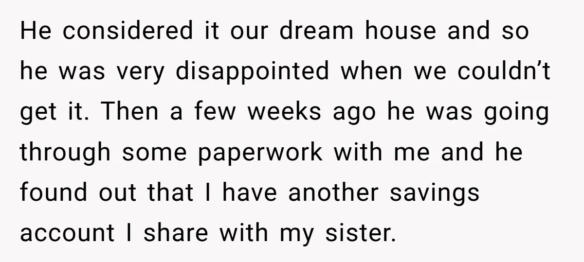 He considered it our dream house and so he was very disappointed when we couldn’t get it. Then a few weeks ago he was going through some paperwork with me...