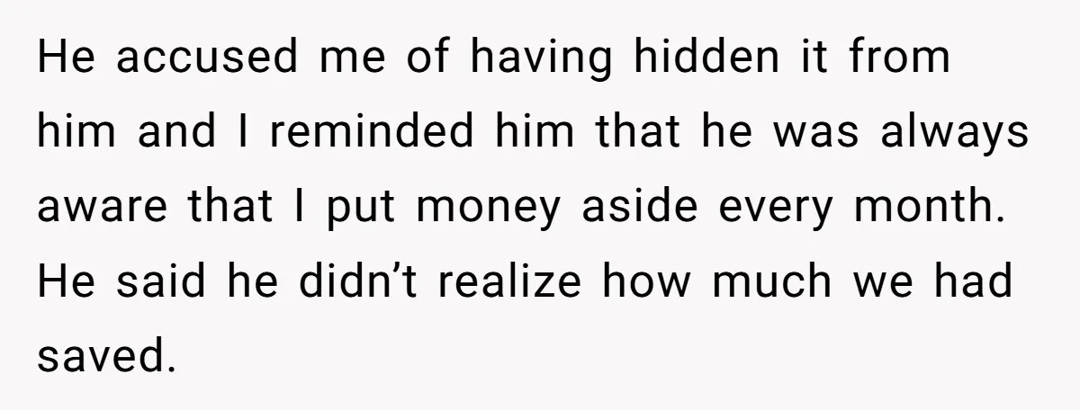He accused me of having hidden it from him and I reminded him that he was always aware that I put money aside every month. He said he didn’t realize...