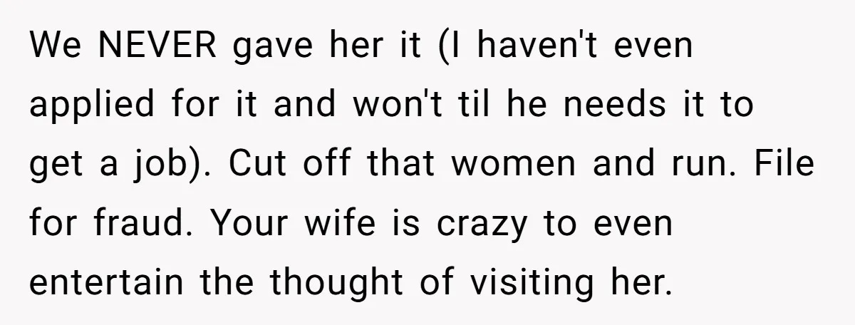 We NEVER gave her it (I haven't even applied for it and won't til he needs it to get a job). Cut off that women and run. File for fraud....