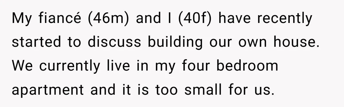 My fiancé (46m) and I (40f) have recently started to discuss building our own house. We currently live in my four bedroom apartment and it is too small for us.