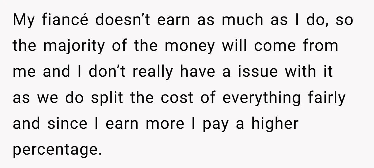 My fiancé doesn’t earn as much as I do, so the majority of the money will come from me and I don’t really have a issue with it as we...