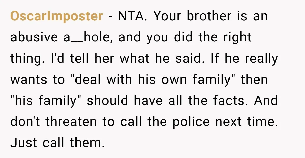 OscarImposter − NTA. Your brother is an abusive a__hole, and you did the right thing. I'd tell her what he said. If he really wants to "deal with his own...