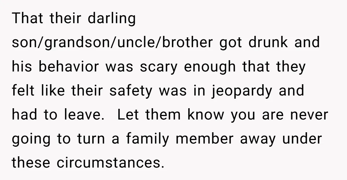 That their darling son/grandson/uncle/brother got drunk and his behavior was scary enough that they felt like their safety was in jeopardy and had to leave. Let them know you are...
