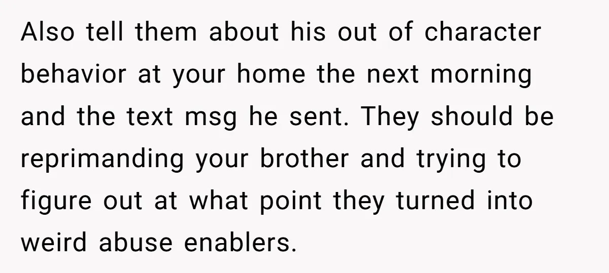 Also tell them about his out of character behavior at your home the next morning and the text msg he sent. They should be reprimanding your brother and trying to...