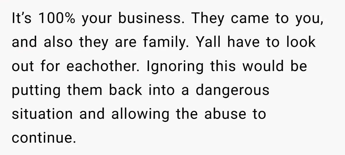 It’s 100% your business. They came to you, and also they are family. Yall have to look out for eachother. Ignoring this would be putting them back into a dangerous...