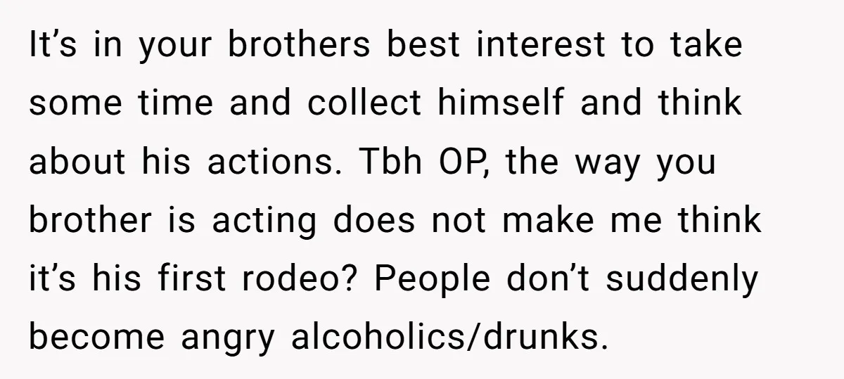 It’s in your brothers best interest to take some time and collect himself and think about his actions. Tbh OP, the way you brother is acting does not make me...