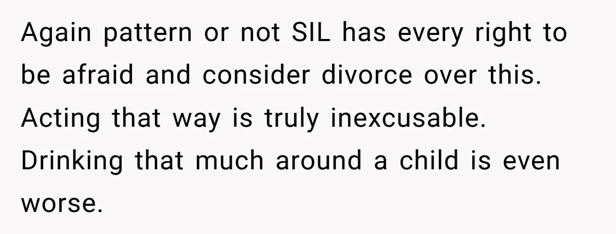 Again pattern or not SIL has every right to be afraid and consider divorce over this. Acting that way is truly inexcusable. Drinking that much around a child is even...