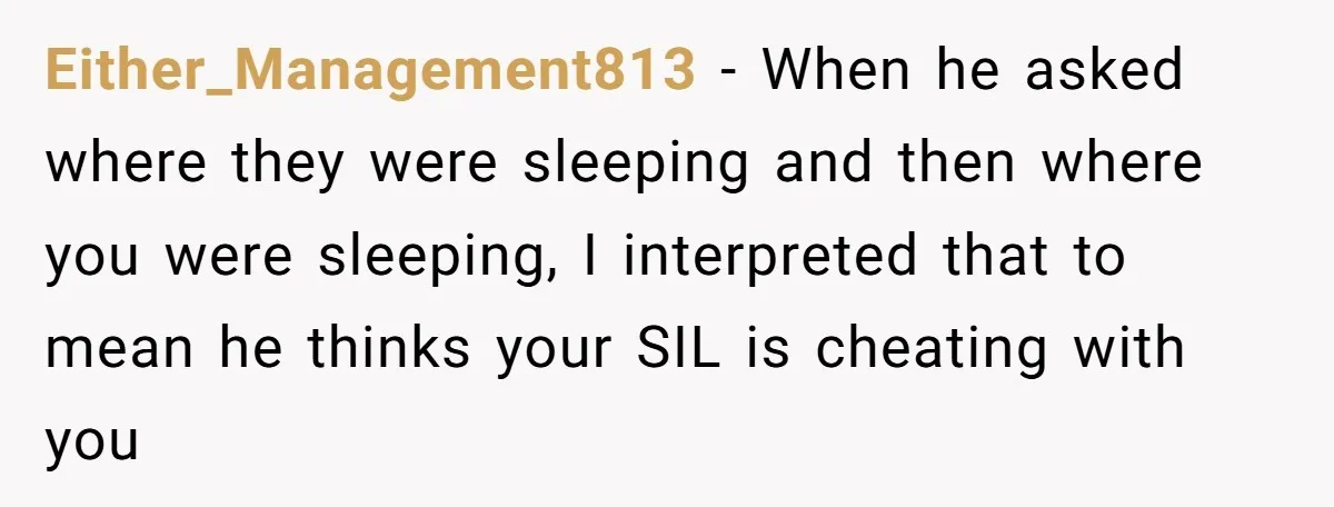Either_Management813 − When he asked where they were sleeping and then where you were sleeping, I interpreted that to mean he thinks your SIL is cheating with you