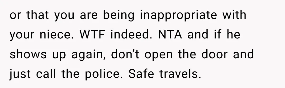 or that you are being inappropriate with your niece. WTF indeed. NTA and if he shows up again, don’t open the door and just call the police. Safe travels.