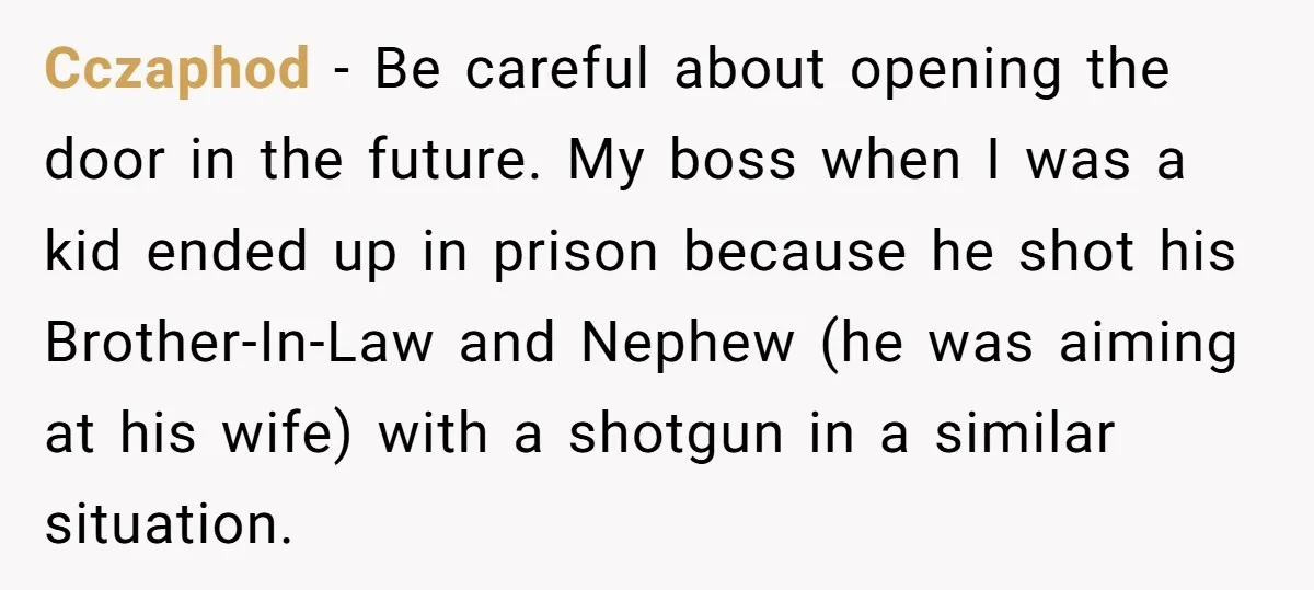 Cczaphod − Be careful about opening the door in the future. My boss when I was a kid ended up in prison because he shot his Brother-In-Law and Nephew (he...