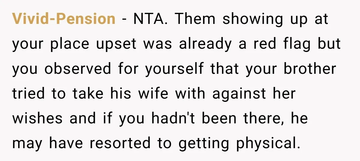 Vivid-Pension − NTA. Them showing up at your place upset was already a red flag but you observed for yourself that your brother tried to take his wife with against...