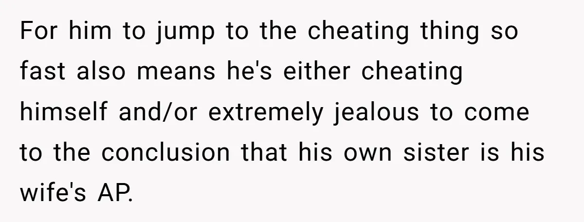 For him to jump to the cheating thing so fast also means he's either cheating himself and/or extremely jealous to come to the conclusion that his own sister is his...