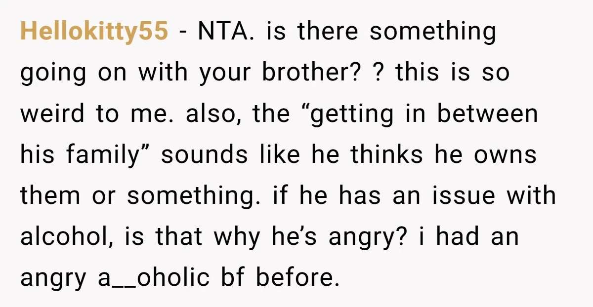Hellokitty55 − NTA. is there something going on with your brother? ? this is so weird to me. also, the “getting in between his family” sounds like he thinks he...