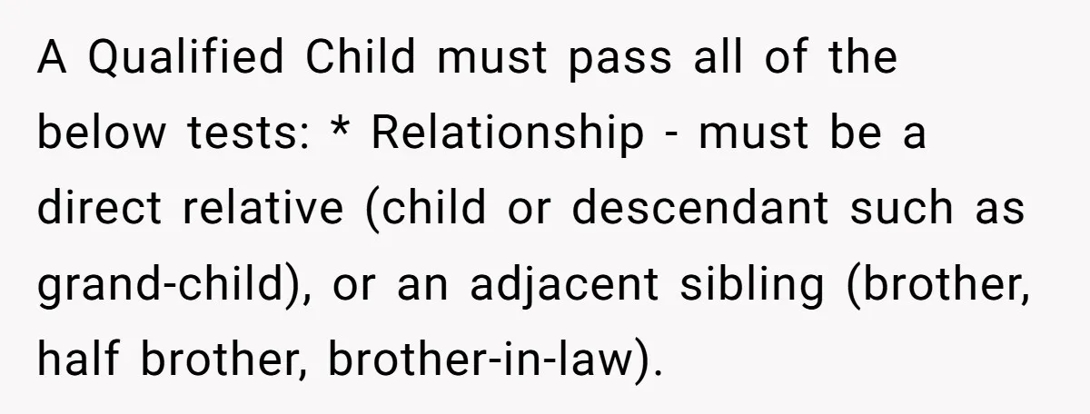 A Qualified Child must pass all of the below tests: * Relationship - must be a direct relative (child or descendant such as grand-child), or an adjacent sibling (brother, half...
