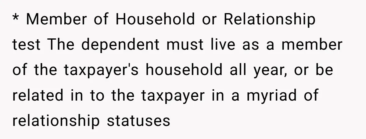* Member of Household or Relationship test The dependent must live as a member of the taxpayer's household all year, or be related in to the taxpayer in a myriad...