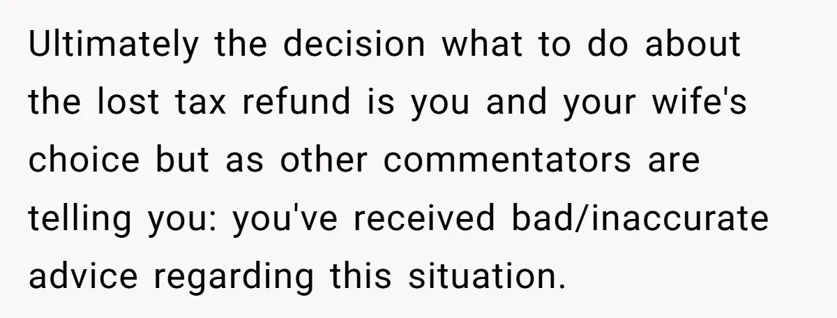 Ultimately the decision what to do about the lost tax refund is you and your wife's choice but as other commentators are telling you: you've received bad/inaccurate advice regarding this...
