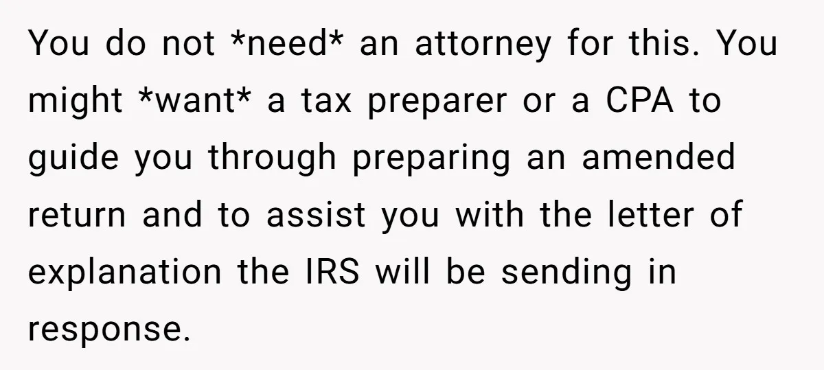 You do not *need* an attorney for this. You might *want* a tax preparer or a CPA to guide you through preparing an amended return and to assist you with...