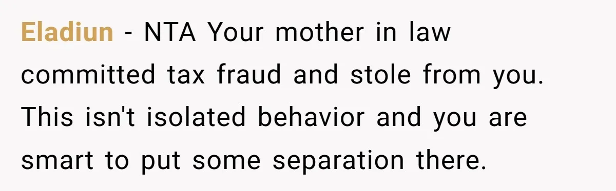 Eladiun − NTA Your mother in law committed tax fraud and stole from you. This isn't isolated behavior and you are smart to put some separation there.
