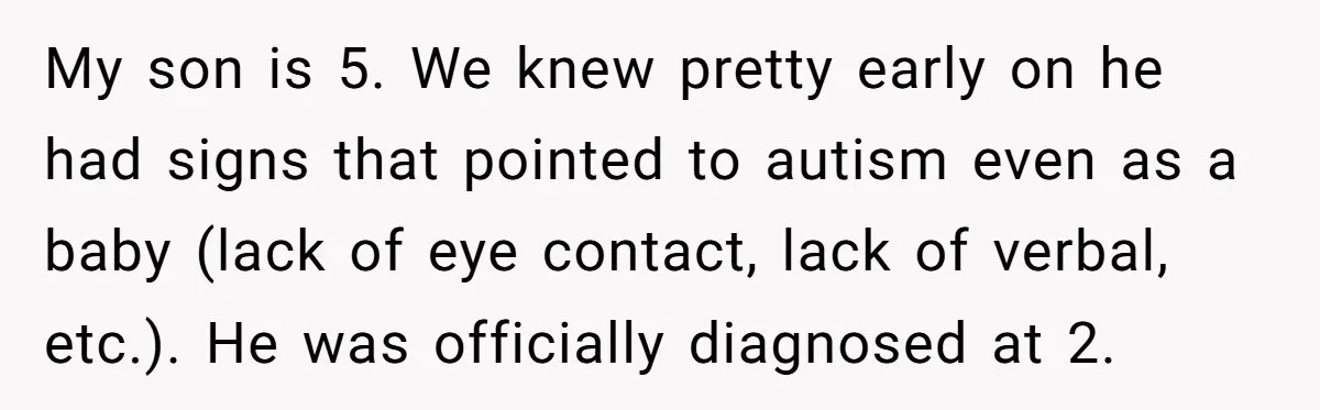 My son is 5. We knew pretty early on he had signs that pointed to autism even as a baby (lack of eye contact, lack of verbal, etc.). He was...
