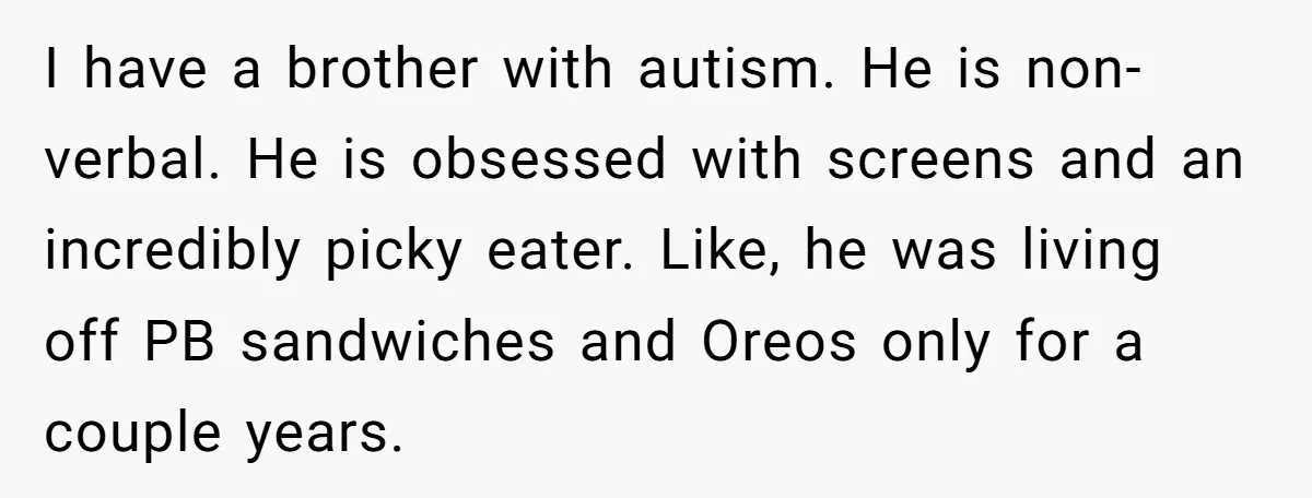 I have a brother with autism. He is non-verbal. He is obsessed with screens and an incredibly picky eater. Like, he was living off PB sandwiches and Oreos only for...