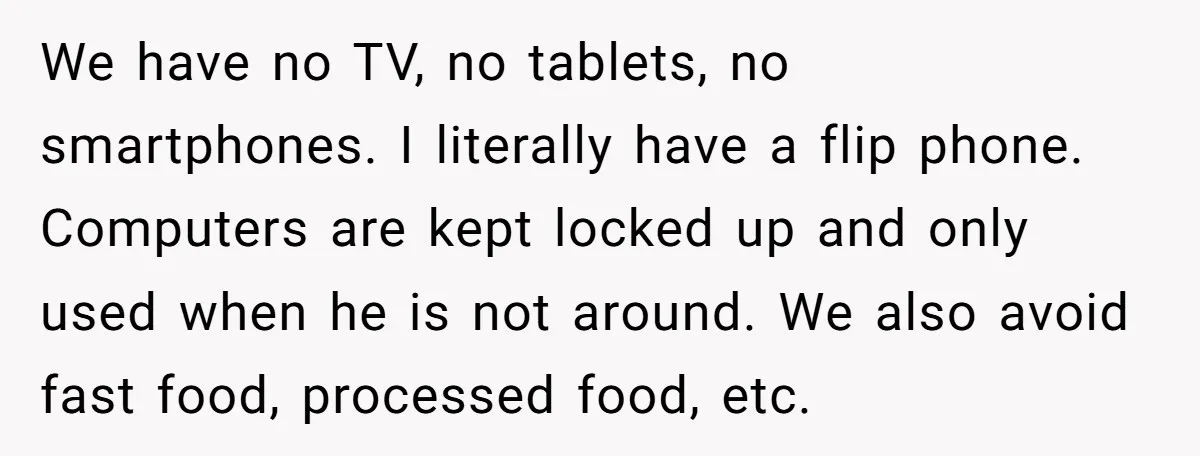 We have no TV, no tablets, no smartphones. I literally have a flip phone. Computers are kept locked up and only used when he is not around. We also avoid...