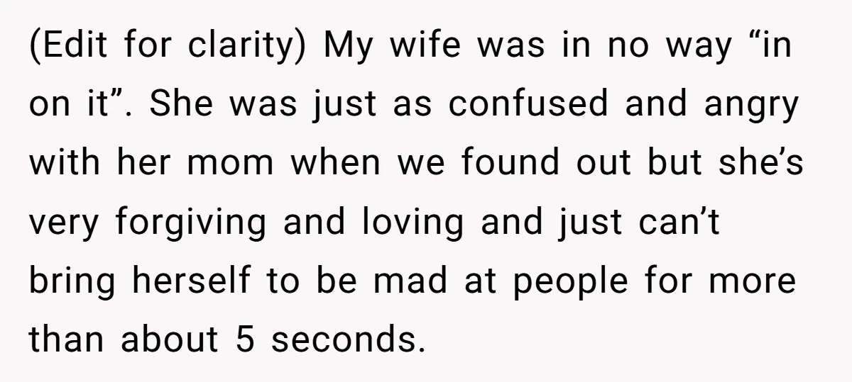 (Edit for clarity) My wife was in no way “in on it”. She was just as confused and angry with her mom when we found out but she’s very forgiving...