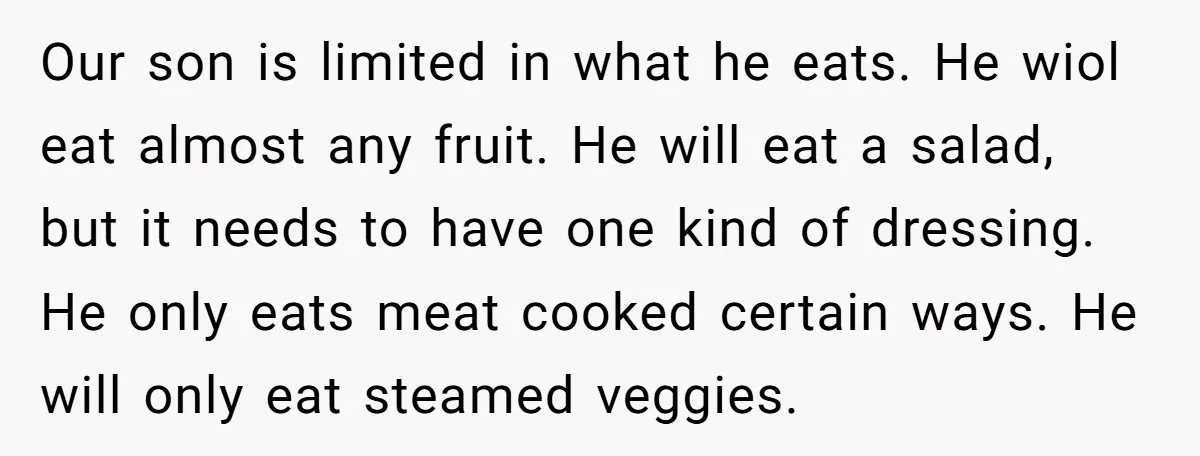 Our son is limited in what he eats. He wiol eat almost any fruit. He will eat a salad, but it needs to have one kind of dressing. He only...