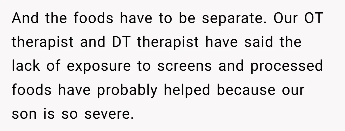 And the foods have to be separate. Our OT therapist and DT therapist have said the lack of exposure to screens and processed foods have probably helped because our son...