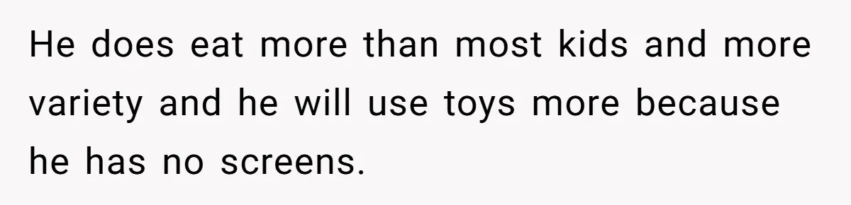 He does eat more than most kids and more variety and he will use toys more because he has no screens.