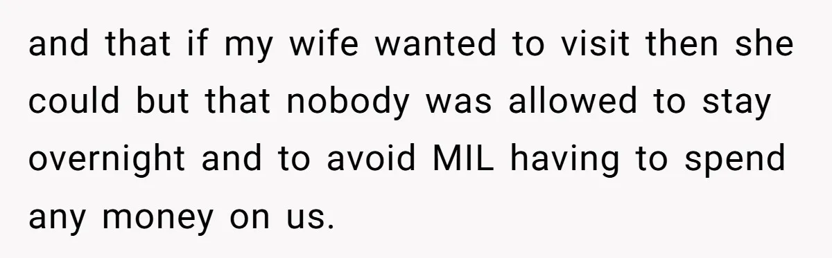 and that if my wife wanted to visit then she could but that nobody was allowed to stay overnight and to avoid MIL having to spend any money on us.