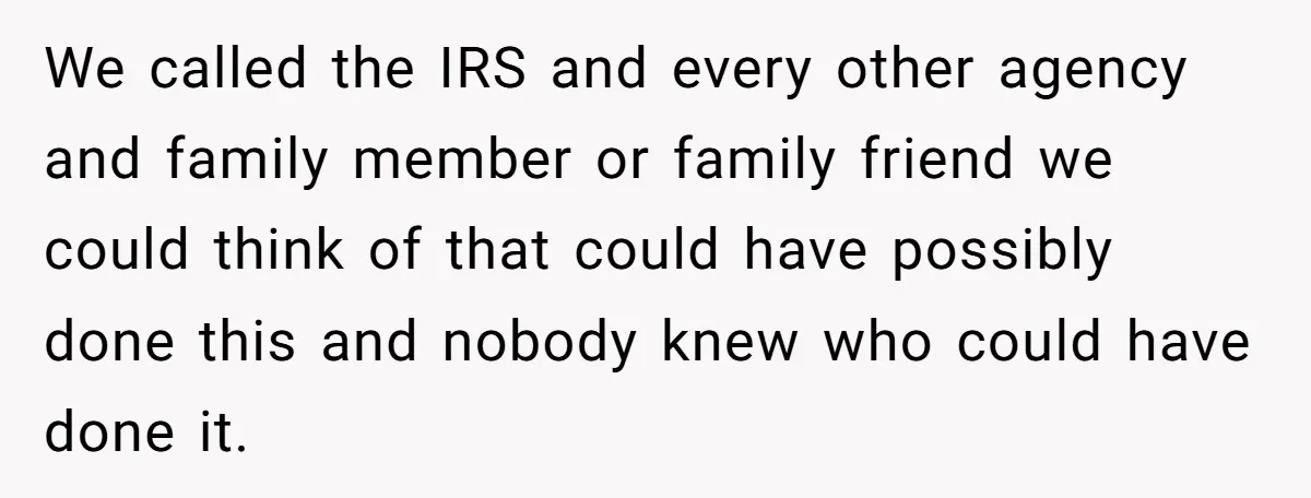 We called the IRS and every other agency and family member or family friend we could think of that could have possibly done this and nobody knew who could have...