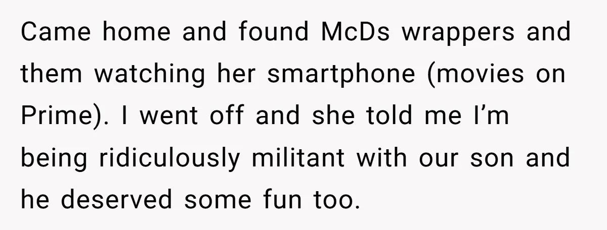 Came home and found McDs wrappers and them watching her smartphone (movies on Prime). I went off and she told me I’m being ridiculously militant with our son and he...