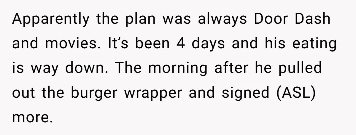 Apparently the plan was always Door Dash and movies. It’s been 4 days and his eating is way down. The morning after he pulled out the burger wrapper and signed...