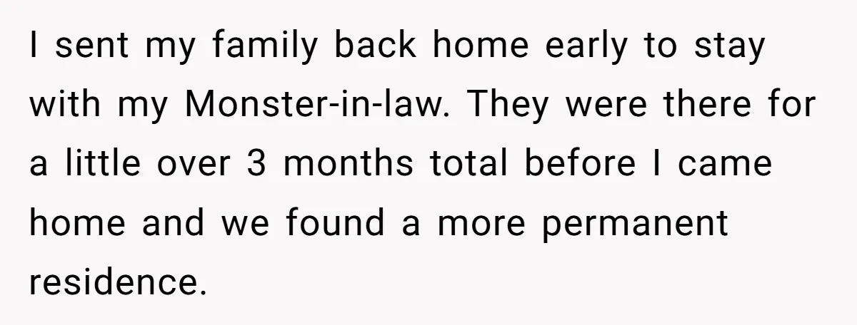 I sent my family back home early to stay with my Monster-in-law. They were there for a little over 3 months total before I came home and we found a...