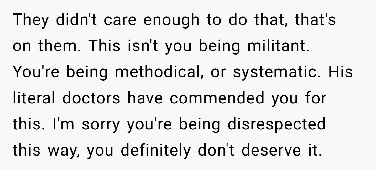 They didn't care enough to do that, that's on them. This isn't you being militant. You're being methodical, or systematic. His literal doctors have commended you for this. I'm sorry...