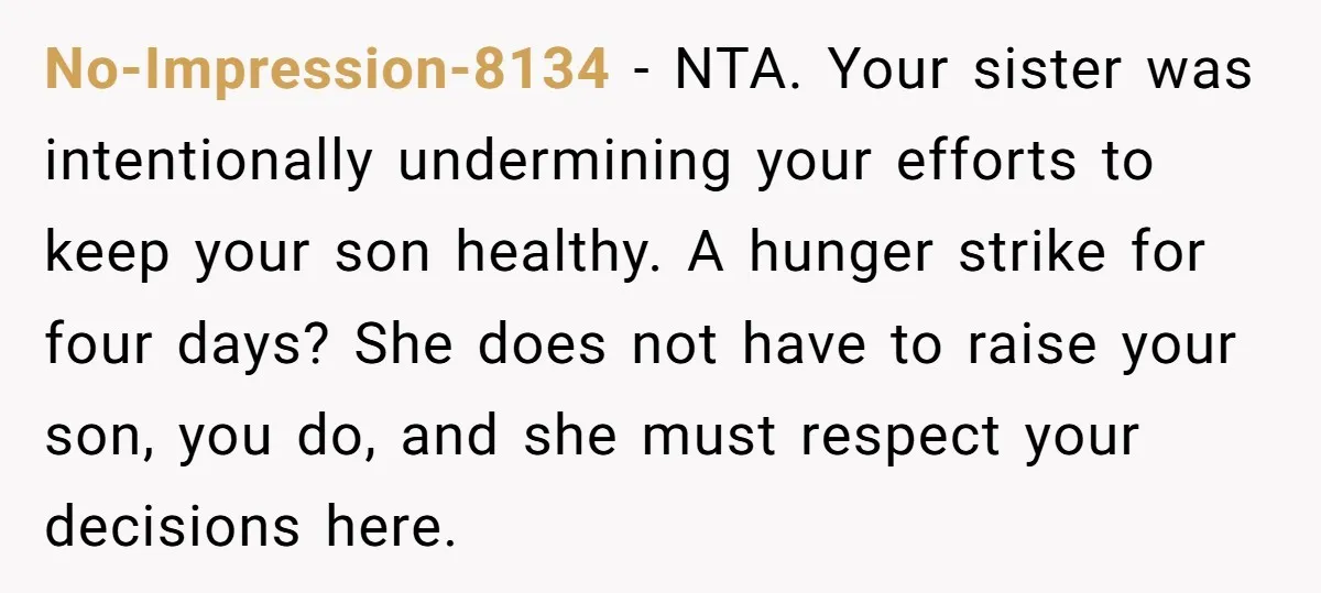 No-Impression-8134 − NTA. Your sister was intentionally undermining your efforts to keep your son healthy. A hunger strike for four days? She does not have to raise your son, you...
