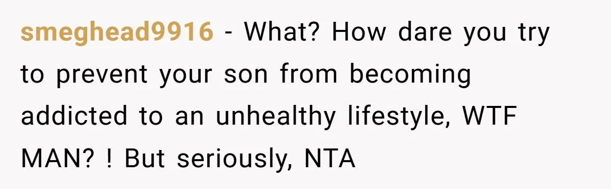 smeghead9916 − What? How dare you try to prevent your son from becoming addicted to an unhealthy lifestyle, WTF MAN? ! But seriously, NTA