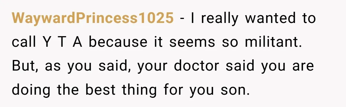 WaywardPrincess1025 − I really wanted to call Y T A because it seems so militant. But, as you said, your doctor said you are doing the best thing for you...
