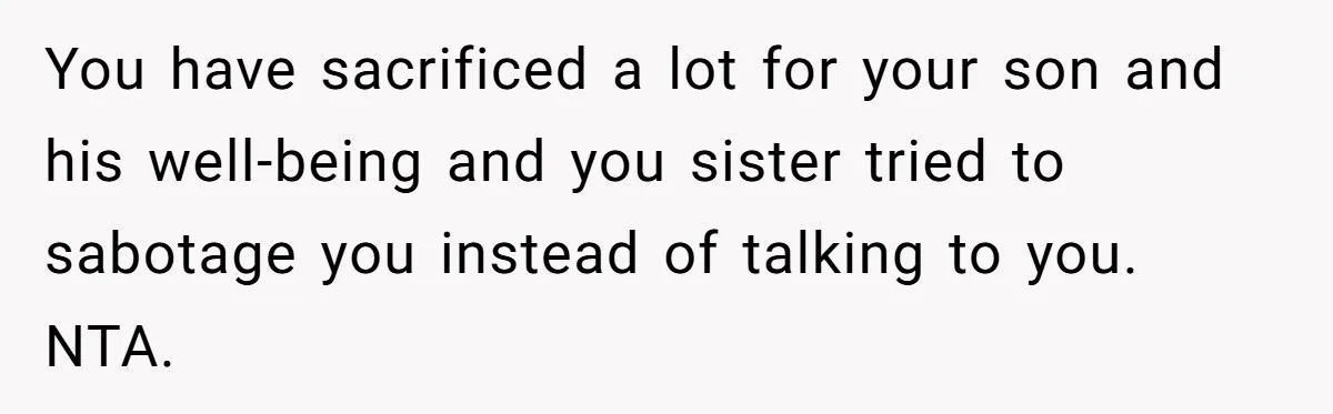 You have sacrificed a lot for your son and his well-being and you sister tried to sabotage you instead of talking to you. NTA.